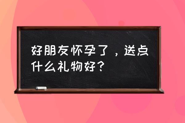 你是礼物怀孕 好朋友怀孕了，送点什么礼物好？