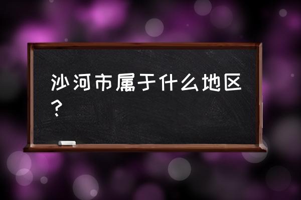 沙河市是哪个省的城市 沙河市属于什么地区？