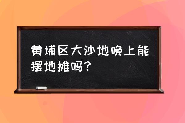 黄埔大沙地街边女 黄埔区大沙地晚上能摆地摊吗？