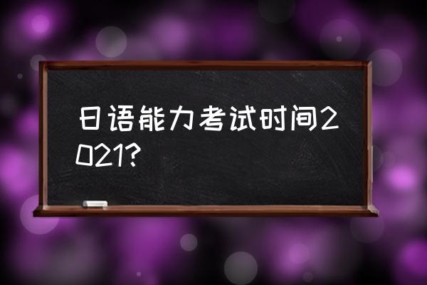 日语能力考时间 日语能力考试时间2021？