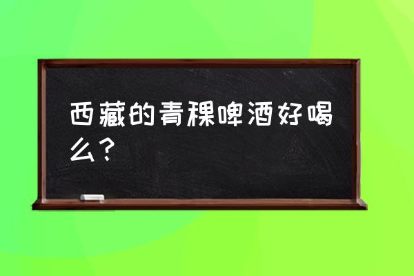 西藏青稞啤酒功效 西藏的青稞啤酒好喝么？