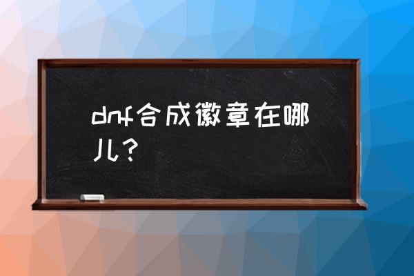 dnf徽章合成在哪里2020 dnf合成徽章在哪儿？