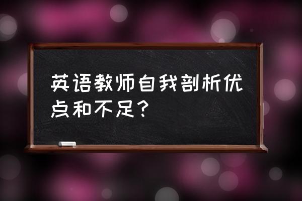 教师自我剖析材料20篇 英语教师自我剖析优点和不足？