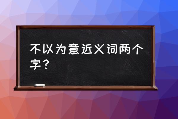 不以为意的近义词 不以为意近义词两个字？