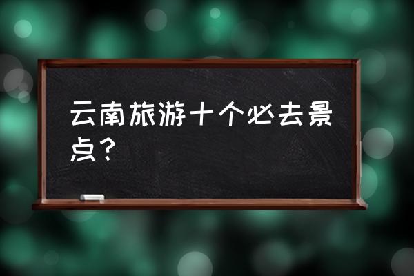 云南最值得去的景点 云南旅游十个必去景点？