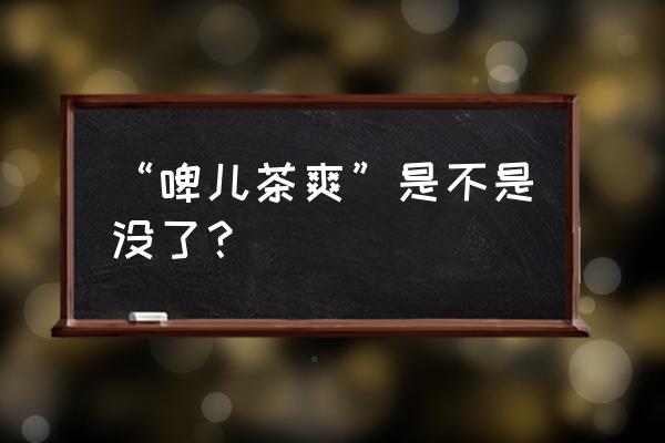 娃哈哈啤儿茶爽还有卖的吗 “啤儿茶爽”是不是没了？