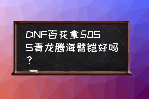 青龙腾海臂铠谁用最好 DNF百花拿50SS青龙腾海臂铠好吗？