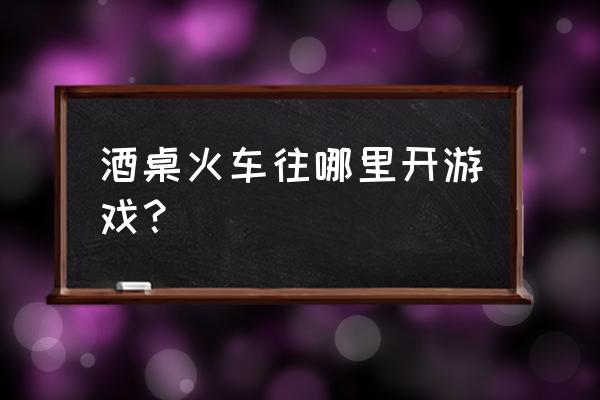 火车往哪开游戏 酒桌火车往哪里开游戏？