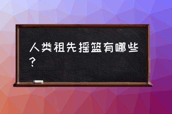 祖先的摇篮还有哪些地方 人类祖先摇篮有哪些？