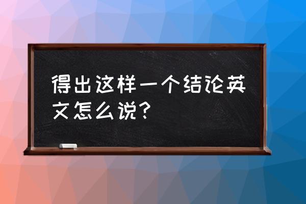 得出一个结论英语句型 得出这样一个结论英文怎么说？