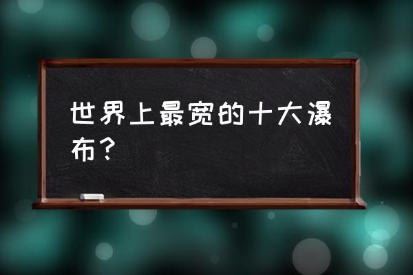 世界著名瀑布 世界上最宽的十大瀑布？