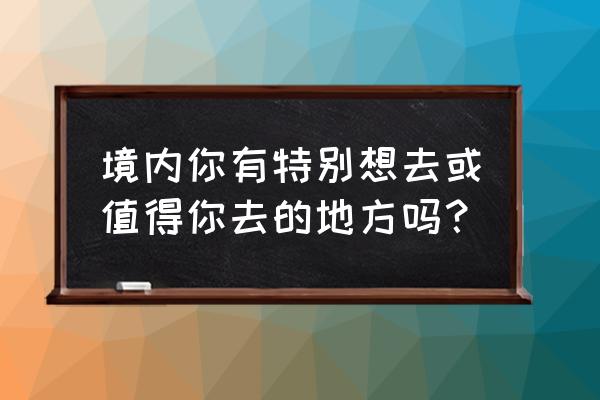 触手可及by入江 产卵 境内你有特别想去或值得你去的地方吗？