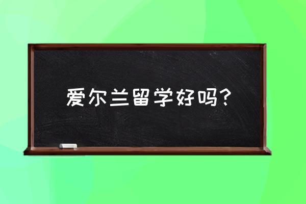 爱尔兰留学真实感受 爱尔兰留学好吗？