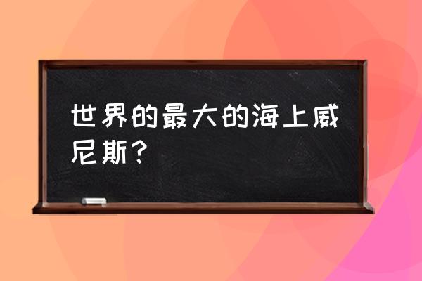 国外海上威尼斯 世界的最大的海上威尼斯？