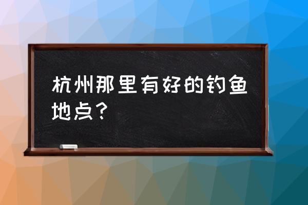 杭州附近钓鱼好地方 杭州那里有好的钓鱼地点？