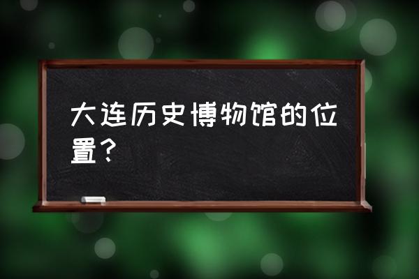 大连历史博物馆 大连历史博物馆的位置？