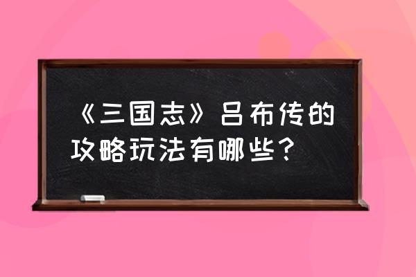 吕布传攻略详细版 《三国志》吕布传的攻略玩法有哪些？