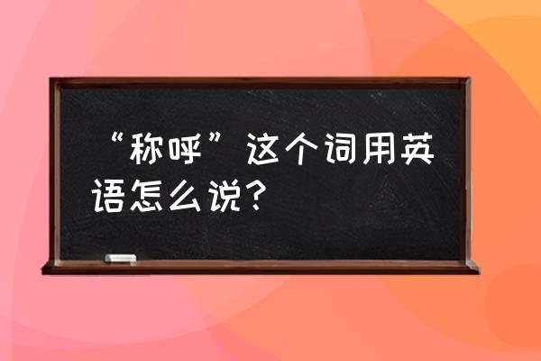 称呼英文怎么写 “称呼”这个词用英语怎么说？