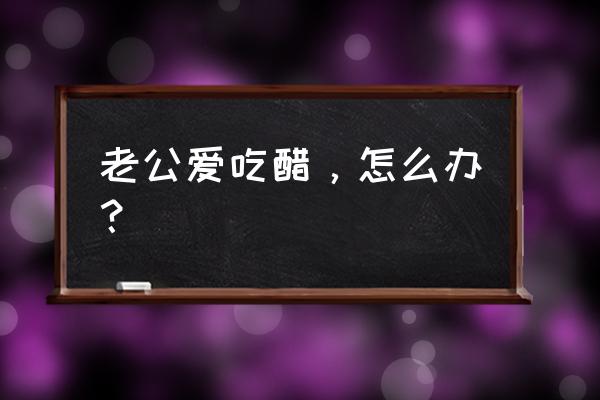 神秘老公又醋了 老公爱吃醋，怎么办？