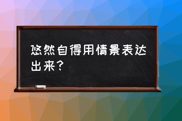 悠然自得的情景表现出来 悠然自得用情景表达出来？