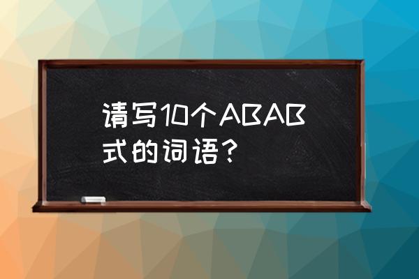 abab式的词语有什么词 请写10个ABAB式的词语？