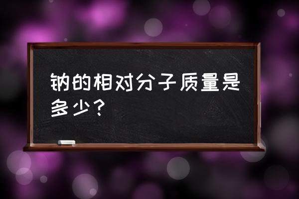 钠的相对分子质量等于多少 钠的相对分子质量是多少？