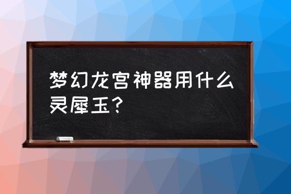 梦幻西游灵犀玉 梦幻龙宫神器用什么灵犀玉？