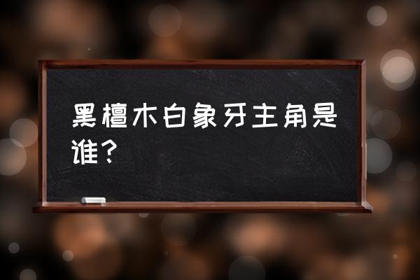 黑檀木白象牙最终形态 黑檀木白象牙主角是谁？