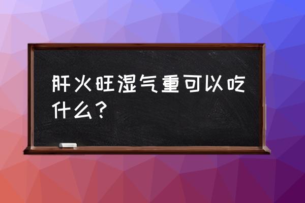 肝经湿热吃什么食物好 肝火旺湿气重可以吃什么？