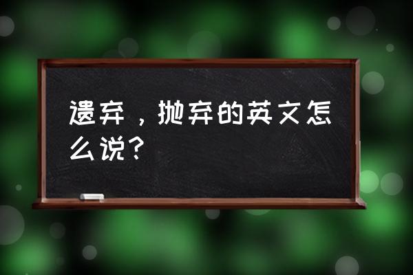 抛弃放弃英语 遗弃，抛弃的英文怎么说？