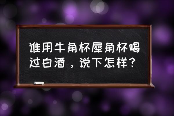 犀牛角杯子喝酒有什么特别 谁用牛角杯犀角杯喝过白酒，说下怎样？