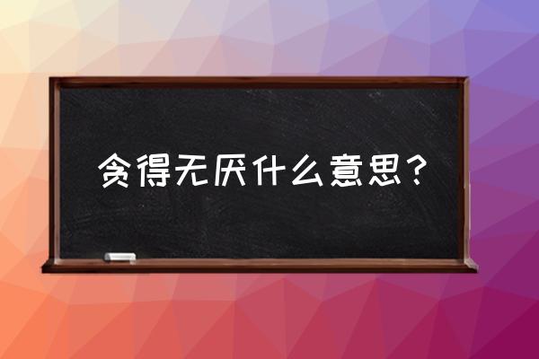 贪得无厌的正确解释 贪得无厌什么意思？