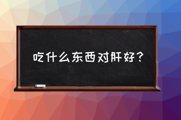 吃什么东西对肝有好处 吃什么东西对肝好？