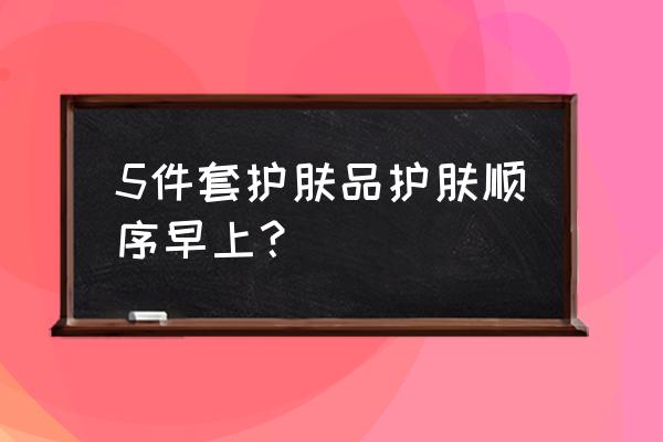 一般护肤品的使用顺序 5件套护肤品护肤顺序早上？