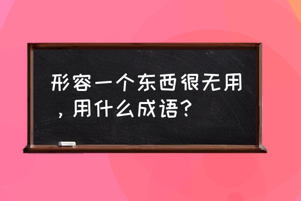 废铜烂铁近义词 形容一个东西很无用，用什么成语？