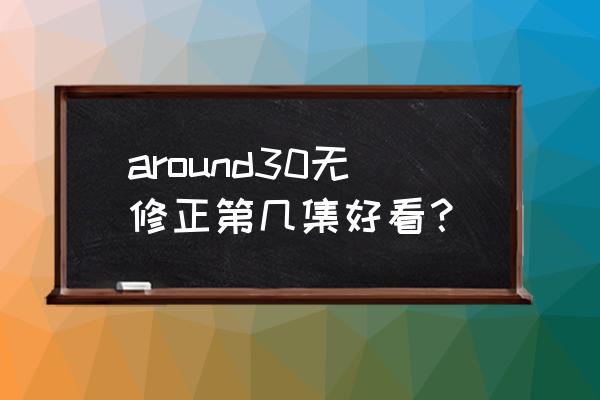 around30无休止 around30无修正第几集好看？