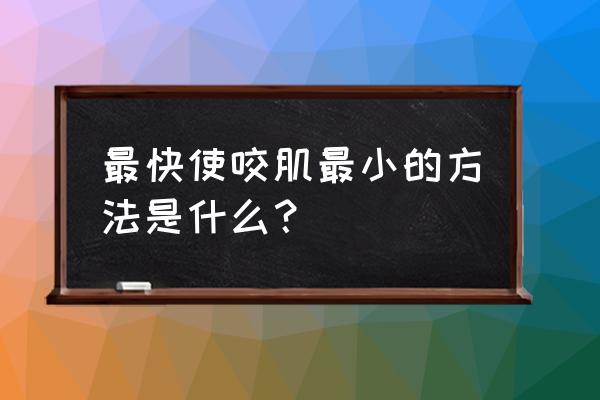 如何减小咬肌如何减小咬肌 最快使咬肌最小的方法是什么？