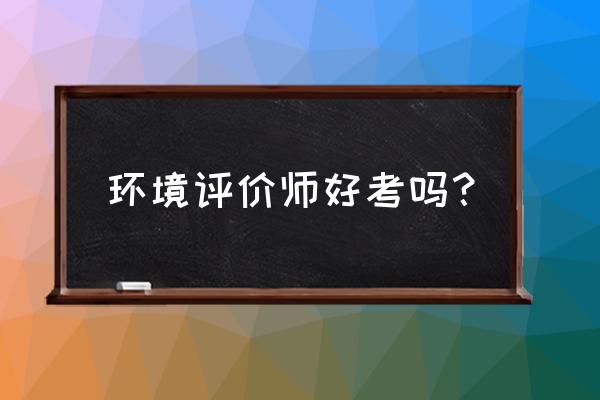 环境测评师好考吗 环境评价师好考吗？