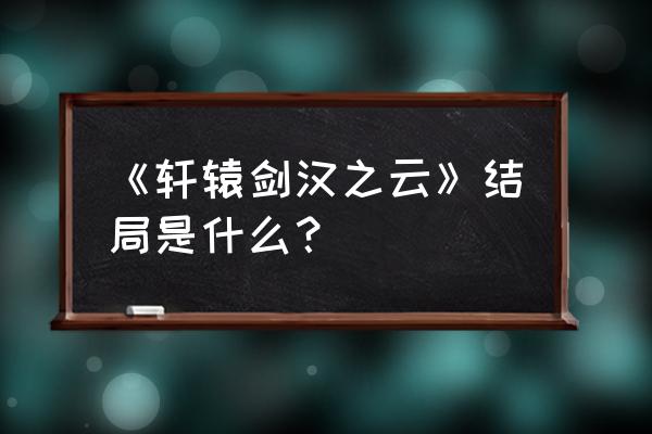 轩辕剑之汉之云2部 《轩辕剑汉之云》结局是什么？