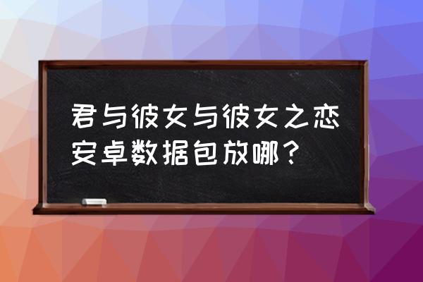 君与彼女与彼女之恋周边 君与彼女与彼女之恋安卓数据包放哪？