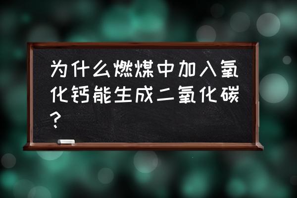 氧化钙生成二氧化碳 为什么燃煤中加入氧化钙能生成二氧化碳？