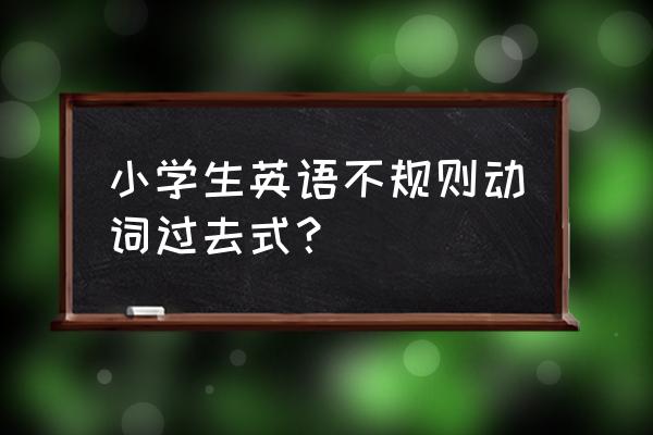 小学过去式大全 小学生英语不规则动词过去式？