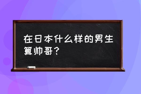 日本帅哥标准 在日本什么样的男生算帅哥？