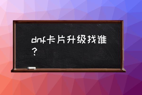 dnf卡片升级位置 dnf卡片升级找谁？