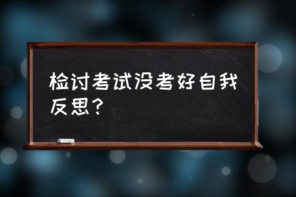 考试检讨600字 检讨考试没考好自我反思？