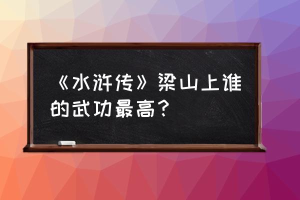 梁山谁的武功最高排名 《水浒传》梁山上谁的武功最高？