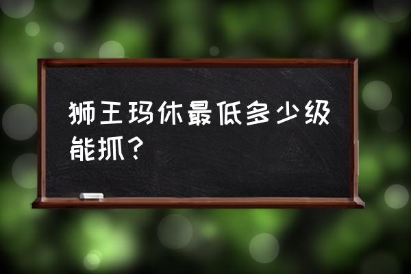 狮王休玛多少级 狮王玛休最低多少级能抓？