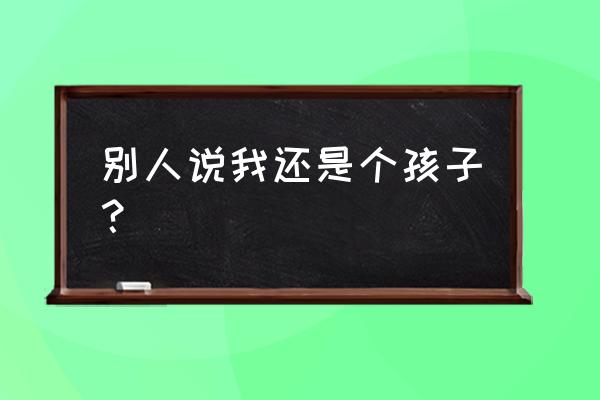 我还是个孩子啊 别人说我还是个孩子？