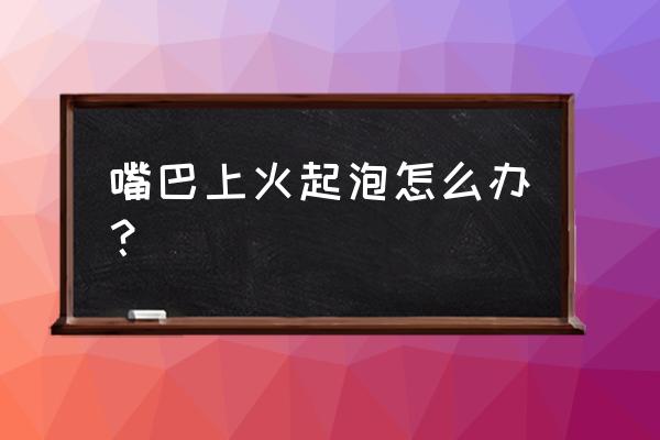 嘴巴里上火起泡怎么办 嘴巴上火起泡怎么办？