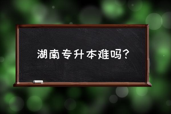 湖南专升本难不难 湖南专升本难吗？